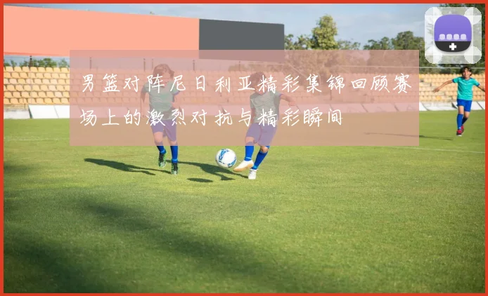 男篮对阵尼日利亚精彩集锦回顾赛场上的激烈对抗与精彩瞬间