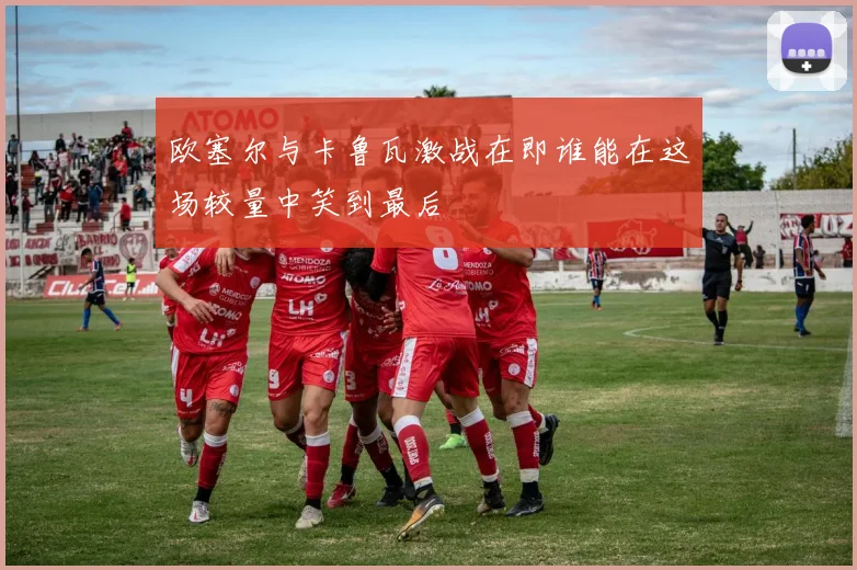欧塞尔与卡鲁瓦激战在即谁能在这场较量中笑到最后